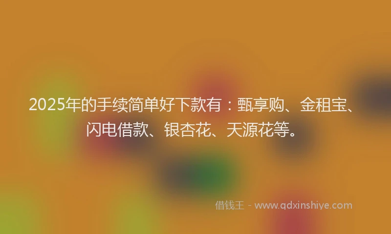 2025年的手续简单好下款有：甄享购、金租宝、闪电借款、银杏花、天源花等。