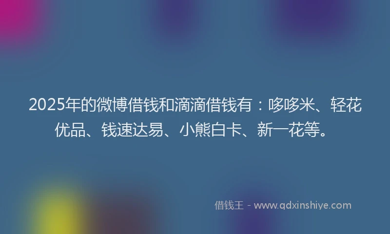 2025年的微博借钱和滴滴借钱有：哆哆米、轻花优品、钱速达易、小熊白卡、新一花等。
