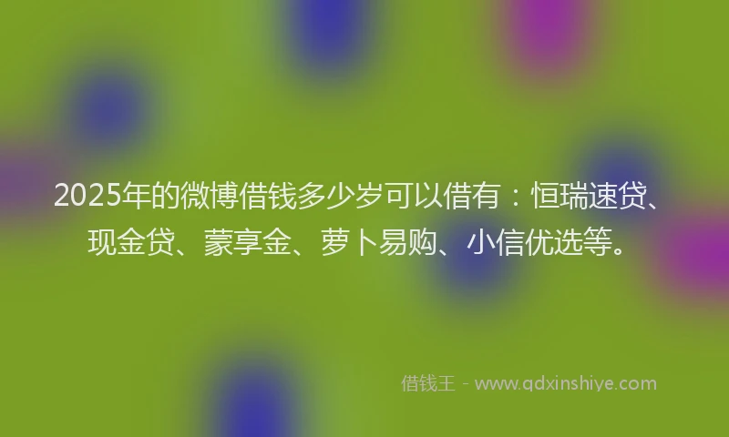 2025年的微博借钱多少岁可以借有：恒瑞速贷、现金贷、蒙享金、萝卜易购、小信优选等。
