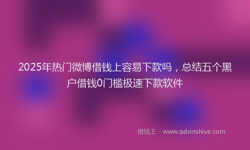 2025年热门微博借钱上容易下款吗，总结五个黑户借钱0门槛极速下款软件