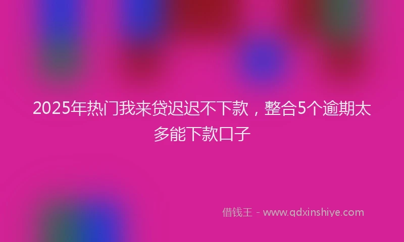 2025年热门我来贷迟迟不下款，整合5个逾期太多能下款口子