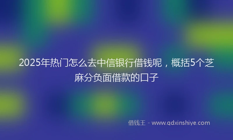 2025年热门怎么去中信银行借钱呢，概括5个芝麻分负面借款的口子