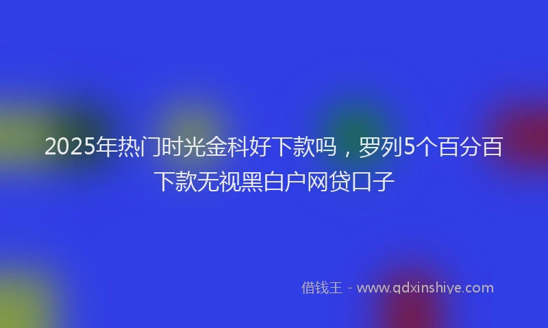 2025年热门时光金科好下款吗，罗列5个百分百下款无视黑白户网贷口子
