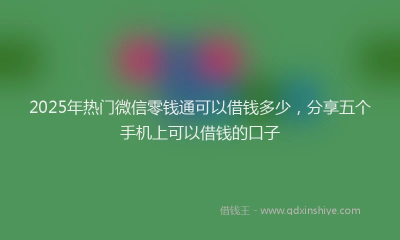2025年热门微信零钱通可以借钱多少，分享五个手机上可以借钱的口子