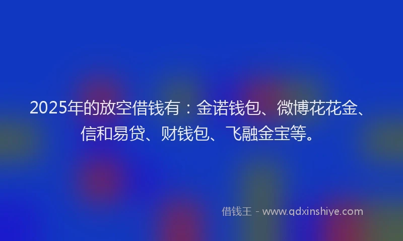 2025年的放空借钱有：金诺钱包、微博花花金、信和易贷、财钱包、飞融金宝等。