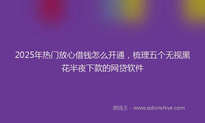 2025年热门放心借钱怎么开通，梳理五个无视黑花半夜下款的网贷软件