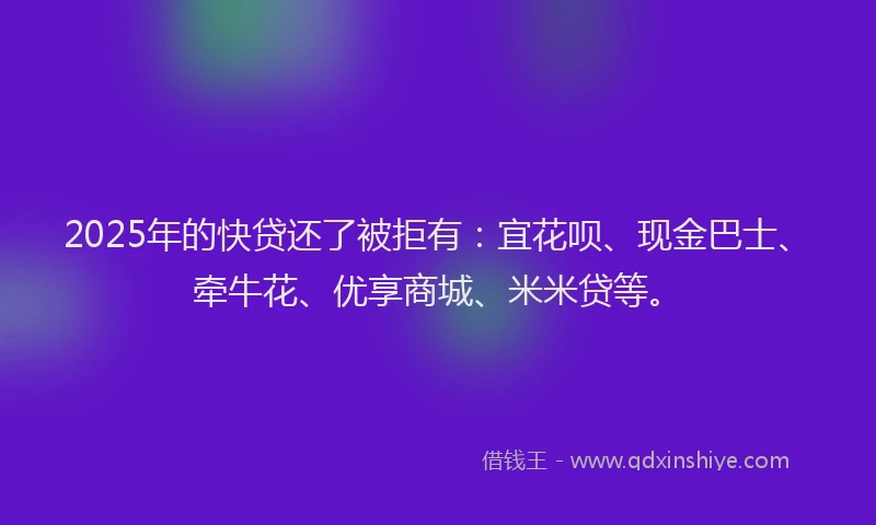 2025年的快贷还了被拒有：宜花呗、现金巴士、牵牛花、优享商城、米米贷等。