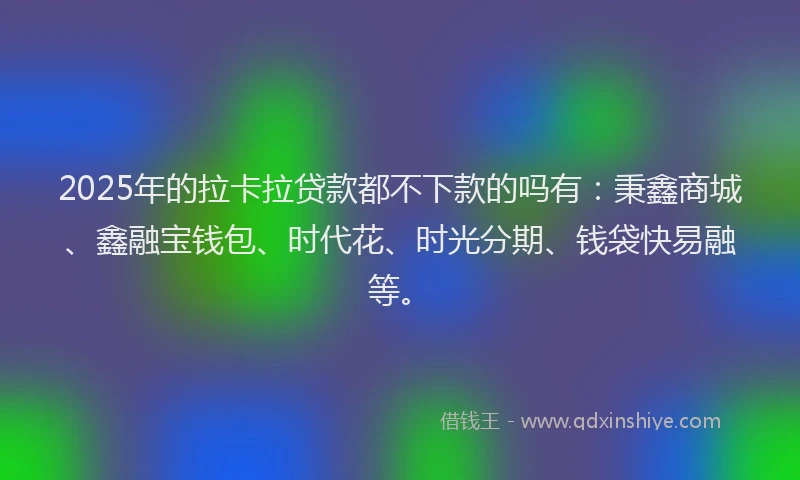 2025年的拉卡拉贷款都不下款的吗有：秉鑫商城、鑫融宝钱包、时代花、时光分期、钱袋快易融等。
