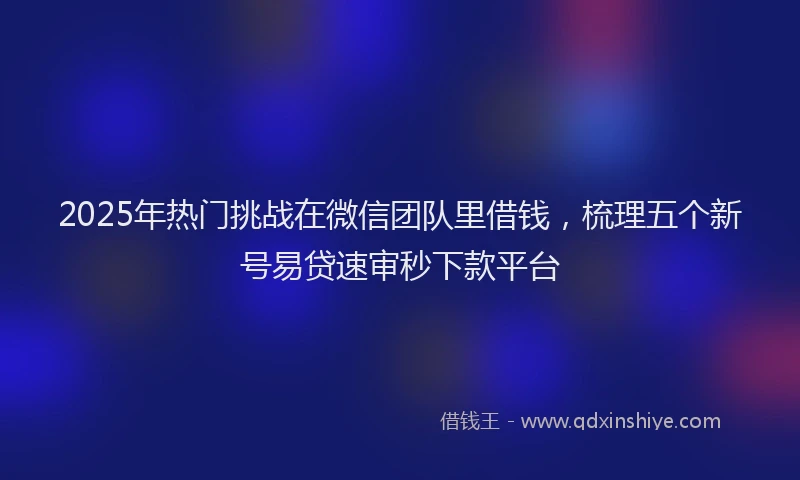 2025年热门挑战在微信团队里借钱，梳理五个新号易贷速审秒下款平台