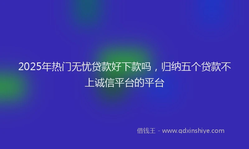 2025年热门无忧贷款好下款吗，归纳五个贷款不上诚信平台的平台