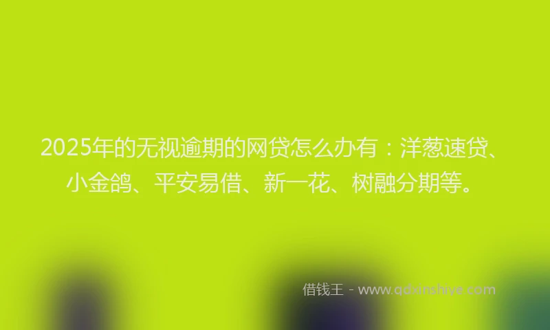 2025年的无视逾期的网贷怎么办有：洋葱速贷、小金鸽、平安易借、新一花、树融分期等。