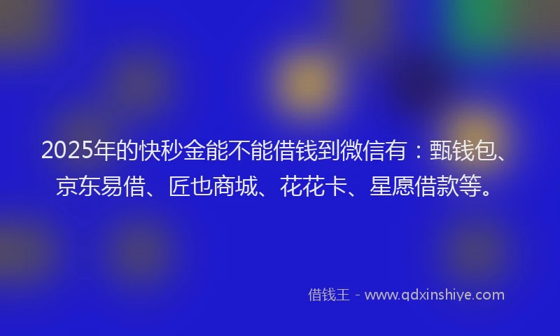 2025年的快秒金能不能借钱到微信有：甄钱包、京东易借、匠也商城、花花卡、星愿借款等。