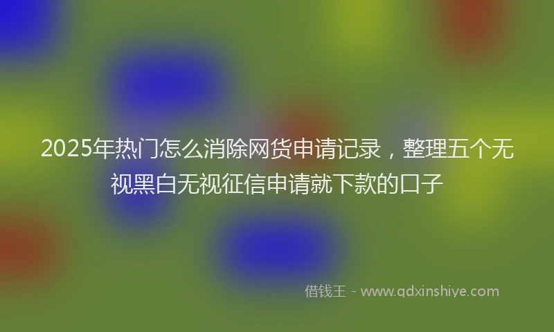 2025年热门怎么消除网货申请记录，整理五个无视黑白无视征信申请就下款的口子