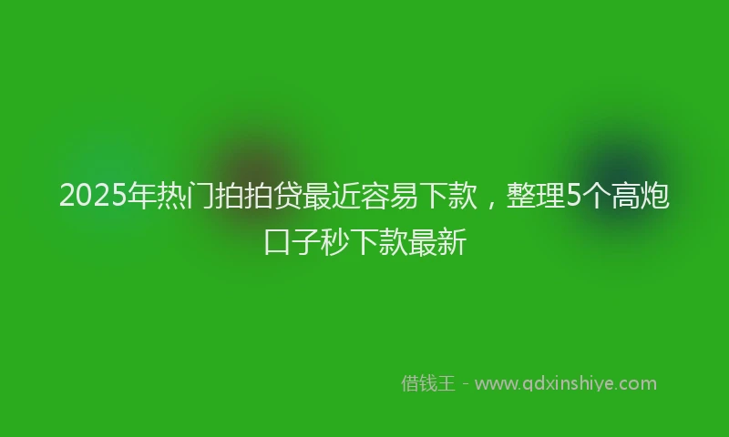 2025年热门拍拍贷最近容易下款，整理5个高炮口子秒下款最新