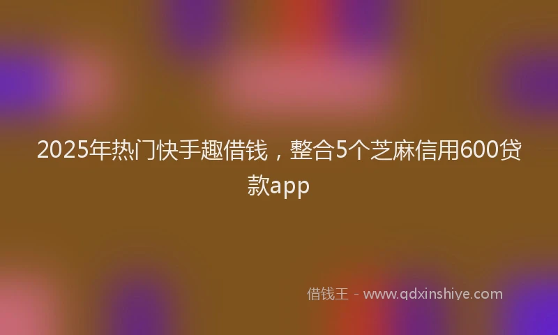 2025年热门快手趣借钱，整合5个芝麻信用600贷款app
