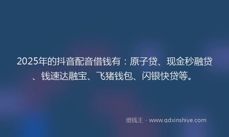 2025年的抖音配音借钱有：原子贷、现金秒融贷、钱速达融宝、飞猪钱包、闪银快贷等。