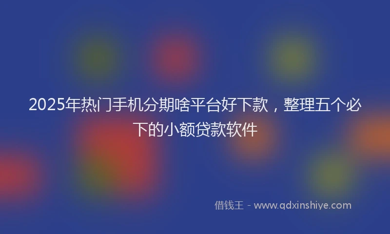 2025年热门手机分期啥平台好下款，整理五个必下的小额贷款软件