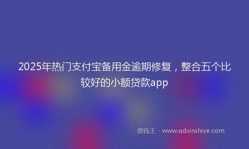 2025年热门支付宝备用金逾期修复，整合五个比较好的小额贷款app