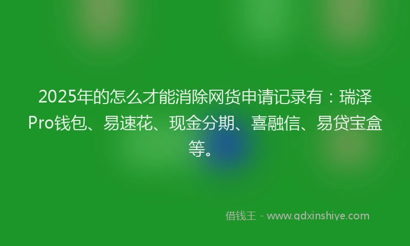 2025年的怎么才能消除网货申请记录有：瑞泽Pro钱包、易速花、现金分期、喜融信、易贷宝盒等。