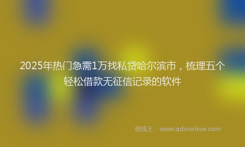 2025年热门急需1万找私贷哈尔滨市，梳理五个轻松借款无征信记录的软件