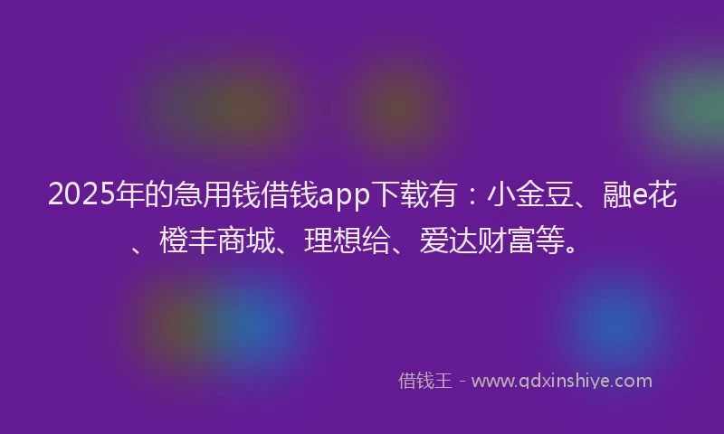 2025年的急用钱借钱app下载有：小金豆、融e花、橙丰商城、理想给、爱达财富等。