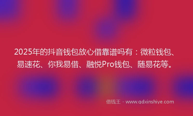 2025年的抖音钱包放心借靠谱吗有：微粒钱包、易速花、你我易借、融悦Pro钱包、随易花等。