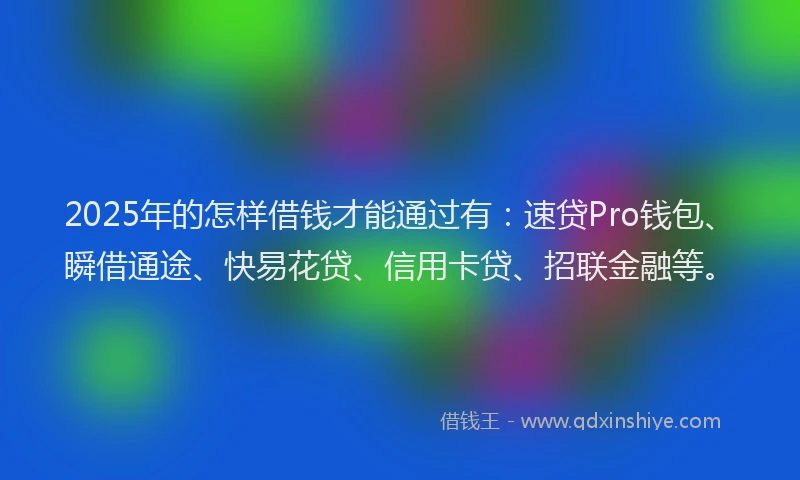 2025年的怎样借钱才能通过有：速贷Pro钱包、瞬借通途、快易花贷、信用卡贷、招联金融等。