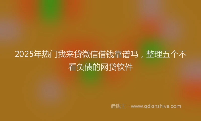 2025年热门我来贷微信借钱靠谱吗，整理五个不看负债的网贷软件