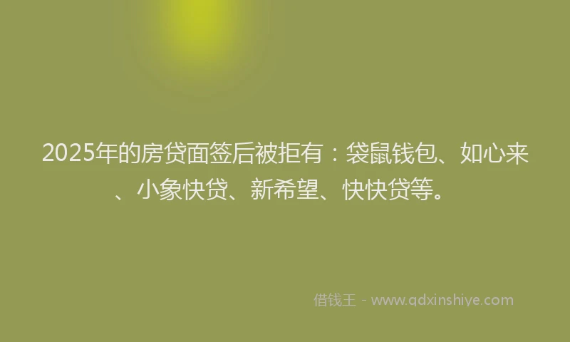 2025年的房贷面签后被拒有：袋鼠钱包、如心来、小象快贷、新希望、快快贷等。