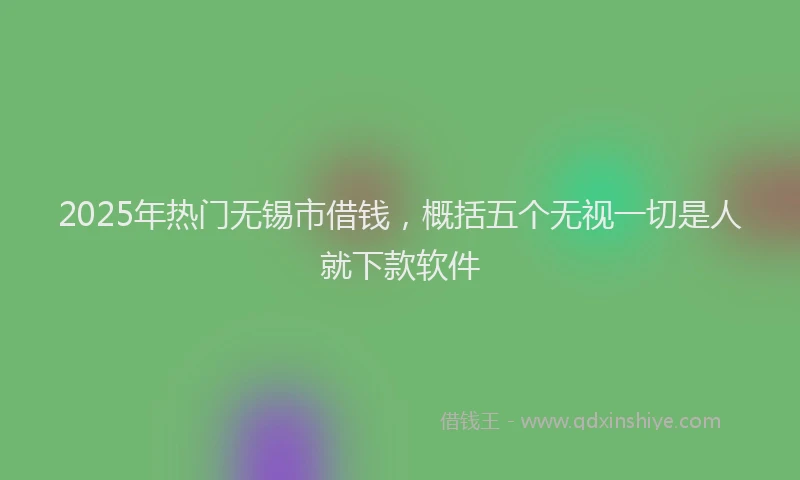 2025年热门无锡市借钱，概括五个无视一切是人就下款软件