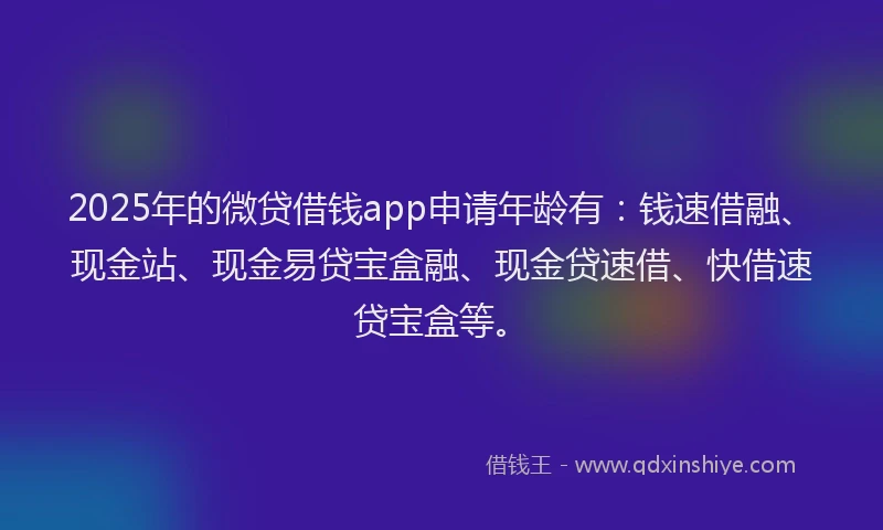 2025年的微贷借钱app申请年龄有：钱速借融、现金站、现金易贷宝盒融、现金贷速借、快借速贷宝盒等。