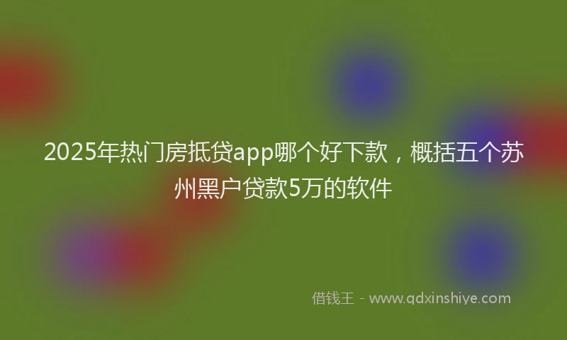 2025年热门房抵贷app哪个好下款，概括五个苏州黑户贷款5万的软件