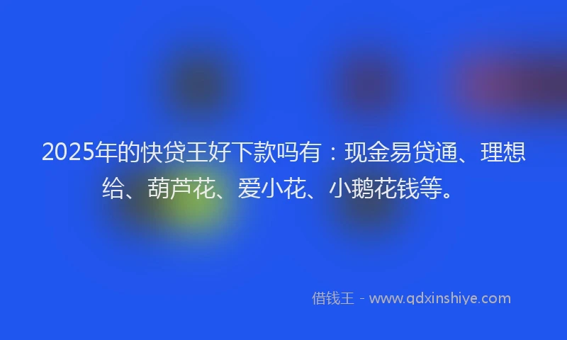 2025年的快贷王好下款吗有：现金易贷通、理想给、葫芦花、爱小花、小鹅花钱等。