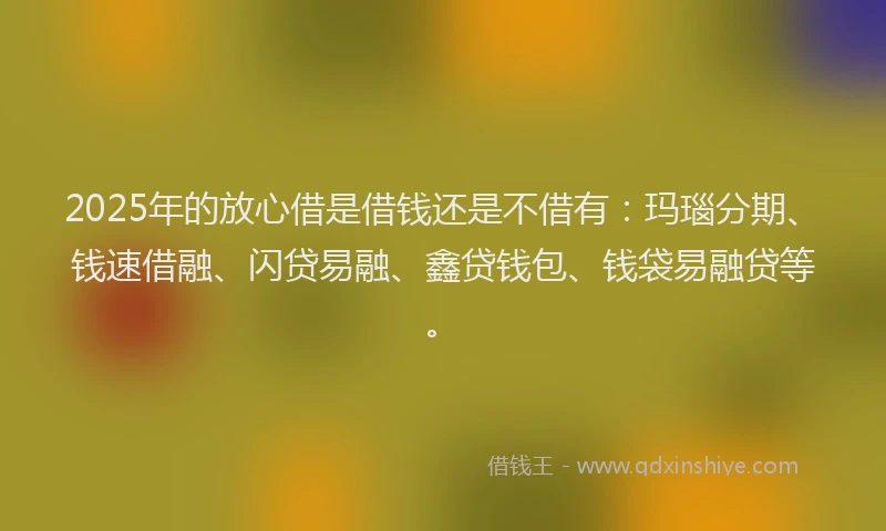 2025年的放心借是借钱还是不借有：玛瑙分期、钱速借融、闪贷易融、鑫贷钱包、钱袋易融贷等。