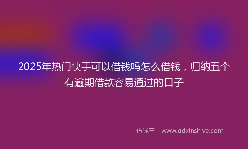 2025年热门快手可以借钱吗怎么借钱，归纳五个有逾期借款容易通过的口子