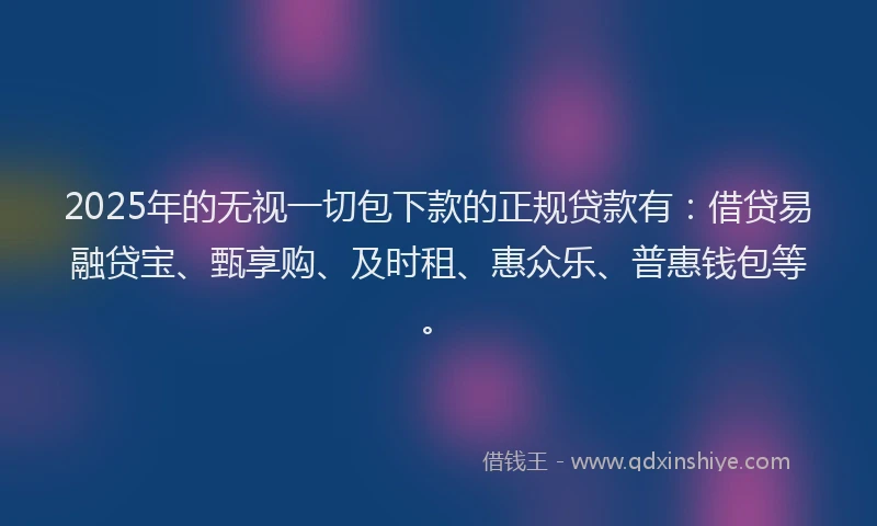 2025年的无视一切包下款的正规贷款有：借贷易融贷宝、甄享购、及时租、惠众乐、普惠钱包等。