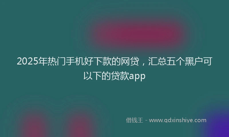 2025年热门手机好下款的网贷，汇总五个黑户可以下的贷款app