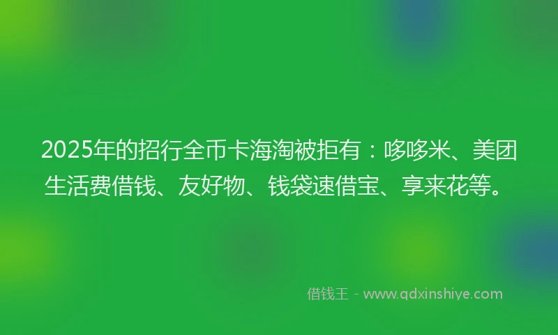 2025年的招行全币卡海淘被拒有：哆哆米、美团生活费借钱、友好物、钱袋速借宝、享来花等。