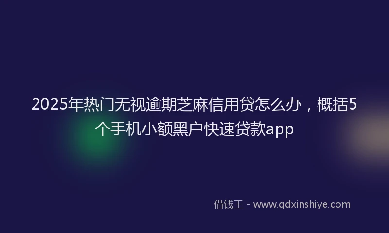 2025年热门无视逾期芝麻信用贷怎么办，概括5个手机小额黑户快速贷款app