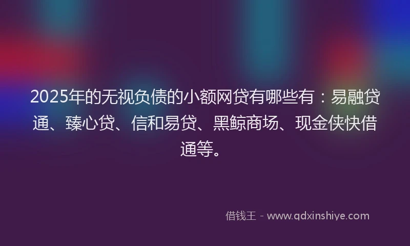 2025年的无视负债的小额网贷有哪些有：易融贷通、臻心贷、信和易贷、黑鲸商场、现金侠快借通等。