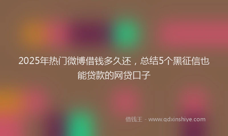 2025年热门微博借钱多久还，总结5个黑征信也能贷款的网贷口子