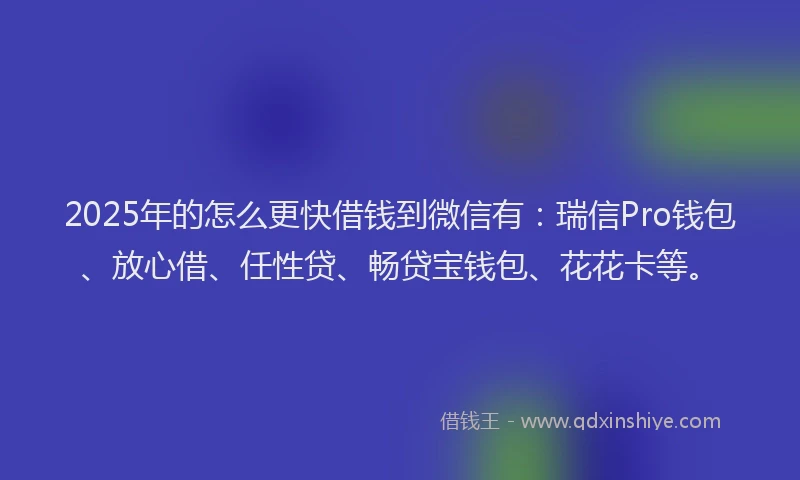 2025年的怎么更快借钱到微信有：瑞信Pro钱包、放心借、任性贷、畅贷宝钱包、花花卡等。