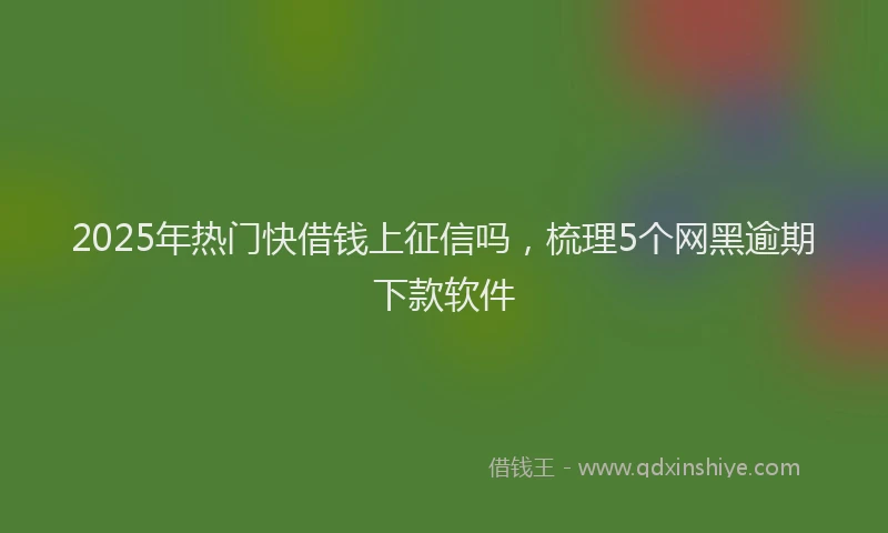 2025年热门快借钱上征信吗，梳理5个网黑逾期下款软件