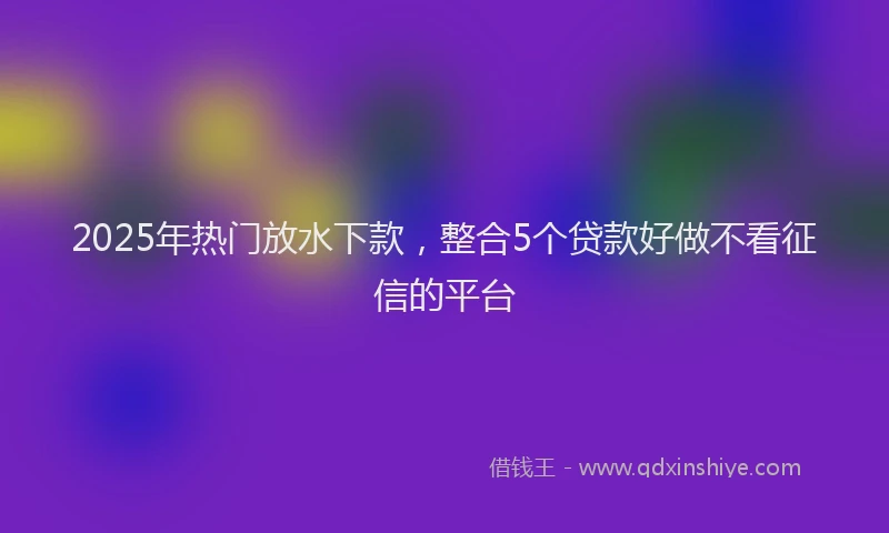 2025年热门放水下款，整合5个贷款好做不看征信的平台