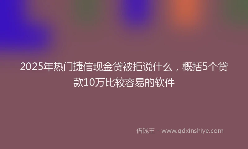 2025年热门捷信现金贷被拒说什么，概括5个贷款10万比较容易的软件