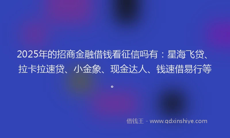 2025年的招商金融借钱看征信吗有：星海飞贷、拉卡拉速贷、小金象、现金达人、钱速借易行等。