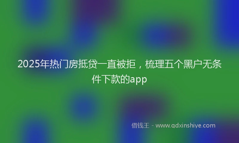 2025年热门房抵贷一直被拒，梳理五个黑户无条件下款的app