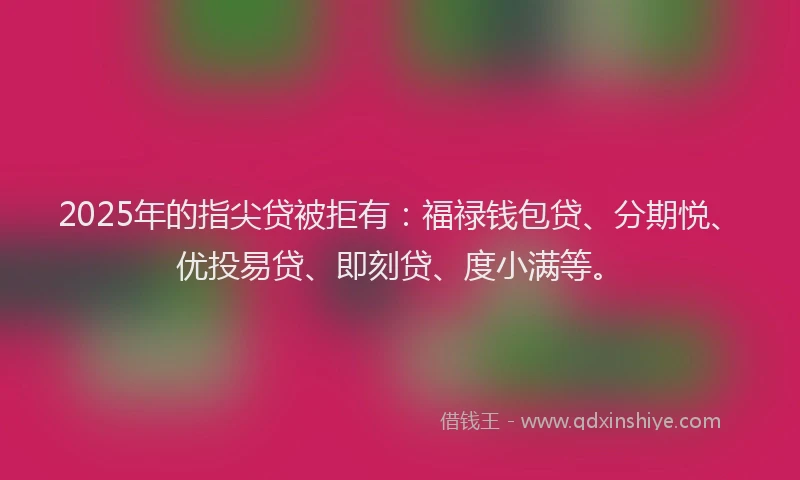 2025年的指尖贷被拒有：福禄钱包贷、分期悦、优投易贷、即刻贷、度小满等。