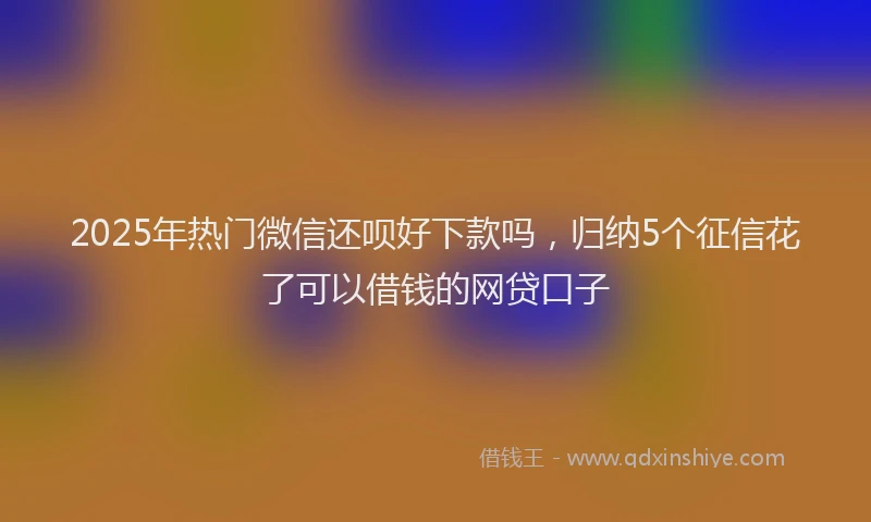 2025年热门微信还呗好下款吗，归纳5个征信花了可以借钱的网贷口子