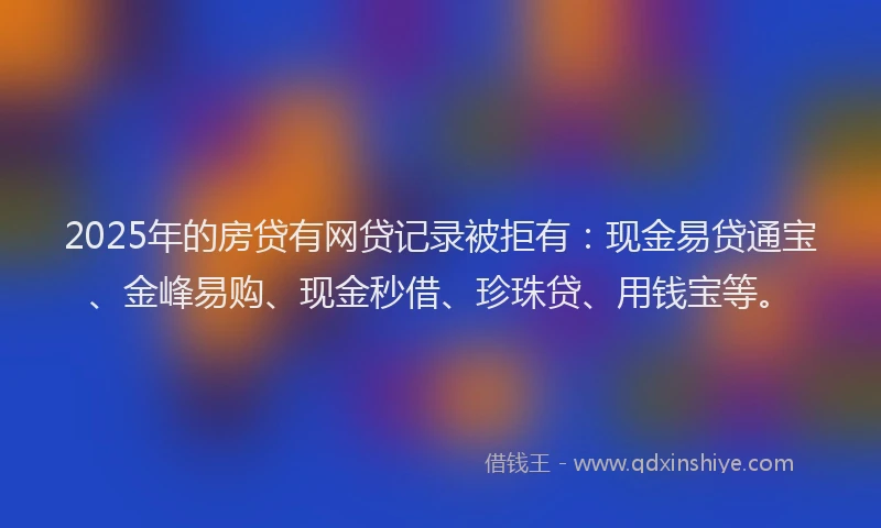 2025年的房贷有网贷记录被拒有：现金易贷通宝、金峰易购、现金秒借、珍珠贷、用钱宝等。